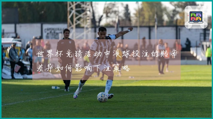 世界杯竞猜活动中滚球投注的赔率差异如何影响下注策略