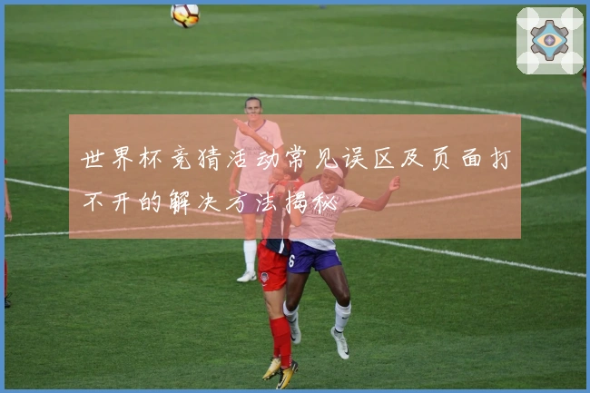 世界杯竞猜活动常见误区及页面打不开的解决方法揭秘