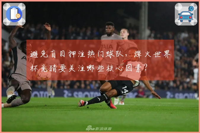 避免盲目押注热门球队，烽火世界杯竞猜要关注哪些核心因素？